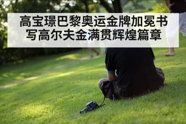 高宝璟巴黎奥运金牌加冕书写高尔夫金满贯辉煌篇章